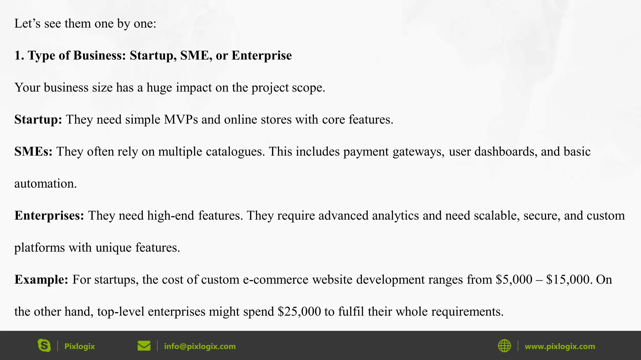 Pixlogix info@pixlogix.com www.pixlogix.com
Let’s see them one by one:
1. Type of Business: Startup, SME, or Enterprise
Your business size has a huge impact on the project scope.
Startup: They need simple MVPs and online stores with core features.
SMEs: They often rely on multiple catalogues. This includes payment gateways, user dashboards, and basic
automation.
Enterprises: They need high-end features. They require advanced analytics and need scalable, secure, and custom
platforms with unique features.
Example: For startups, the cost of custom e-commerce website development ranges from $5,000 – $15,000. On
the other hand, top-level enterprises might spend $25,000 to fulfil their whole requirements.
 