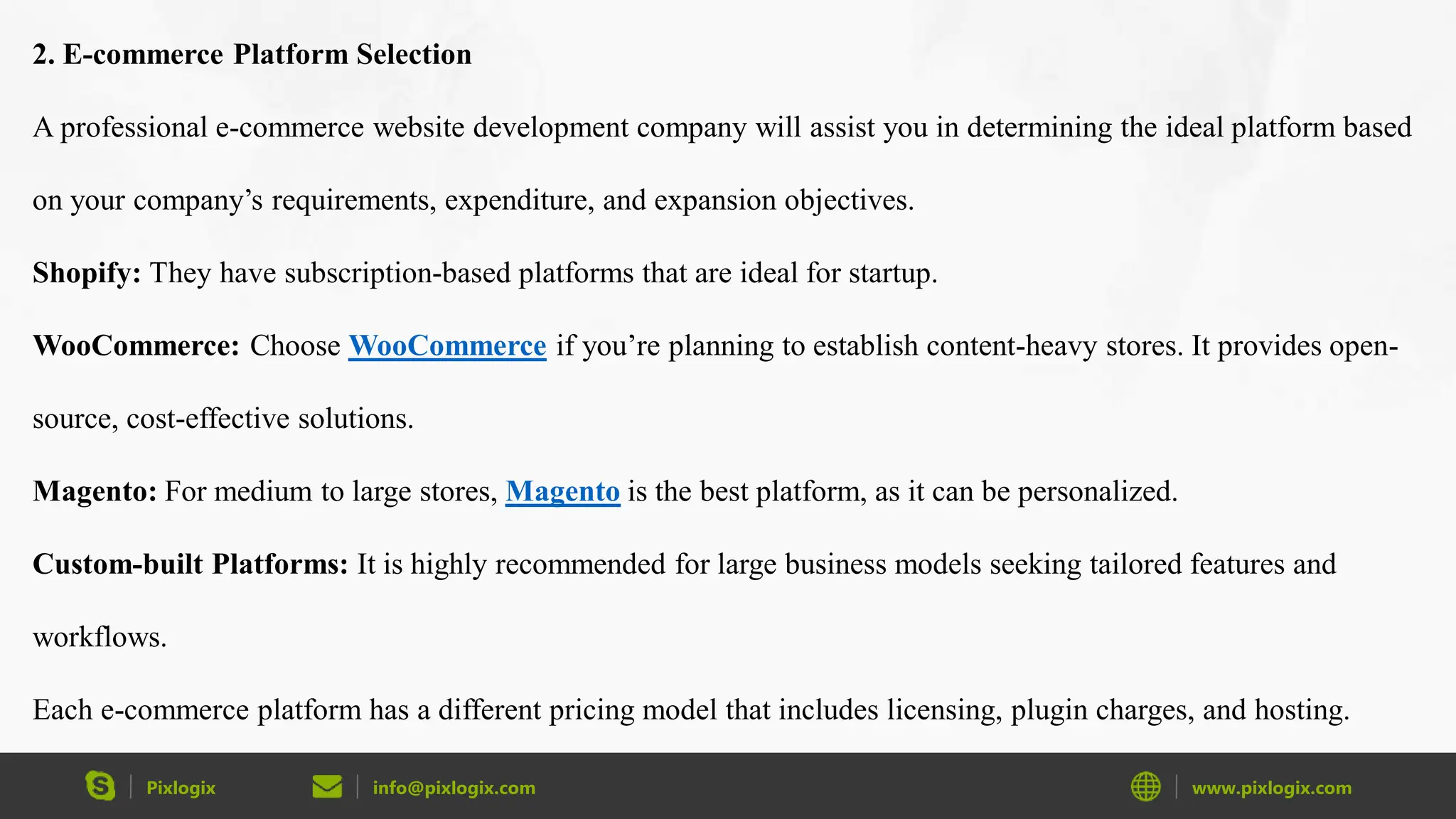 Pixlogix info@pixlogix.com www.pixlogix.com
2. E-commerce Platform Selection
A professional e-commerce website development company will assist you in determining the ideal platform based
on your company’s requirements, expenditure, and expansion objectives.
Shopify: They have subscription-based platforms that are ideal for startup.
WooCommerce: Choose WooCommerce if you’re planning to establish content-heavy stores. It provides open-
source, cost-effective solutions.
Magento: For medium to large stores, Magento is the best platform, as it can be personalized.
Custom-built Platforms: It is highly recommended for large business models seeking tailored features and
workflows.
Each e-commerce platform has a different pricing model that includes licensing, plugin charges, and hosting.
 
