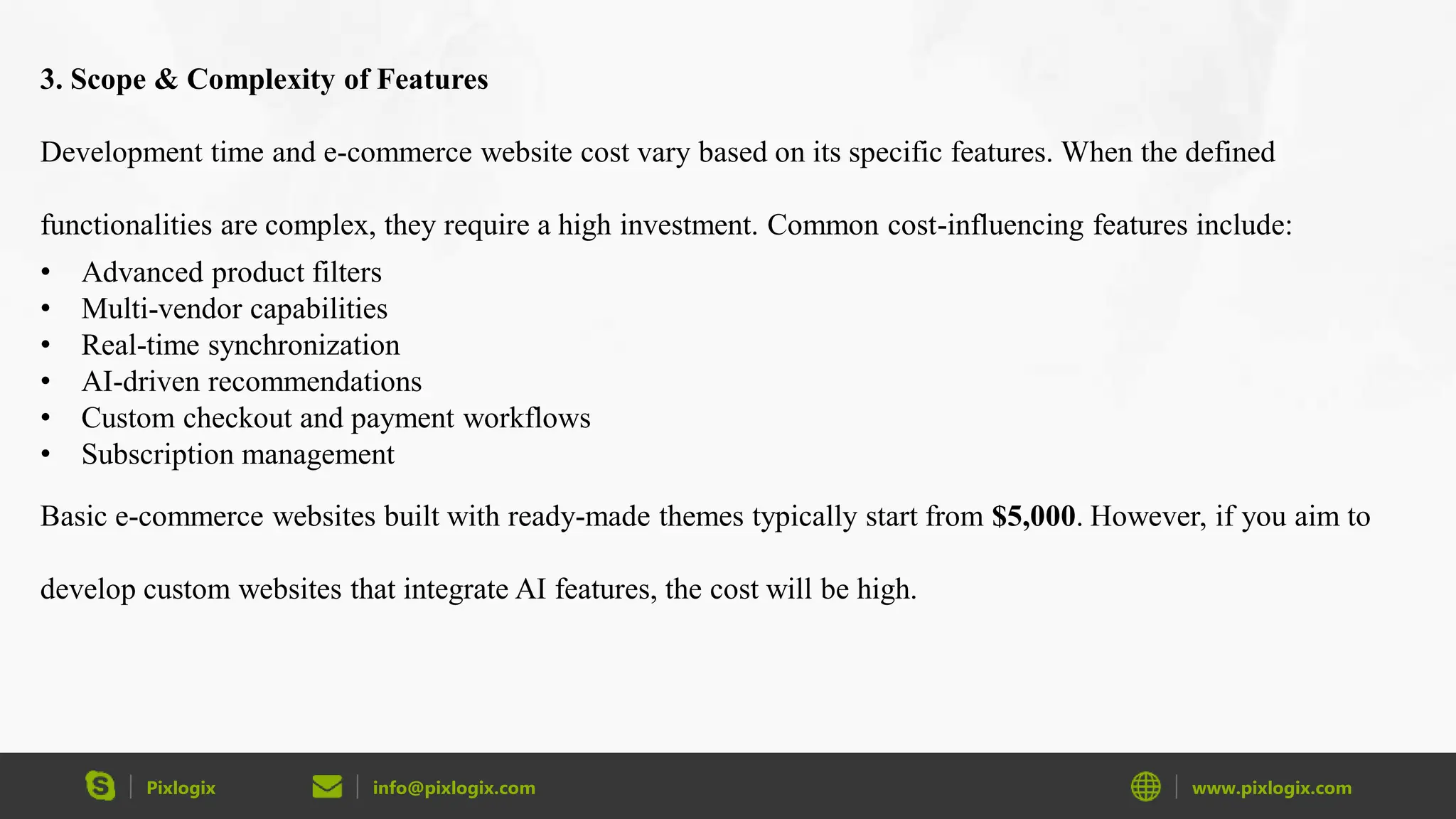 Pixlogix info@pixlogix.com www.pixlogix.com
3. Scope & Complexity of Features
Development time and e-commerce website cost vary based on its specific features. When the defined
functionalities are complex, they require a high investment. Common cost-influencing features include:
• Advanced product filters
• Multi-vendor capabilities
• Real-time synchronization
• AI-driven recommendations
• Custom checkout and payment workflows
• Subscription management
Basic e-commerce websites built with ready-made themes typically start from $5,000. However, if you aim to
develop custom websites that integrate AI features, the cost will be high.
 