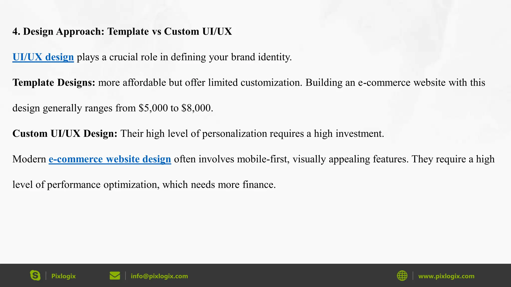 Pixlogix info@pixlogix.com www.pixlogix.com
4. Design Approach: Template vs Custom UI/UX
UI/UX design plays a crucial role in defining your brand identity.
Template Designs: more affordable but offer limited customization. Building an e-commerce website with this
design generally ranges from $5,000 to $8,000.
Custom UI/UX Design: Their high level of personalization requires a high investment.
Modern e-commerce website design often involves mobile-first, visually appealing features. They require a high
level of performance optimization, which needs more finance.
 