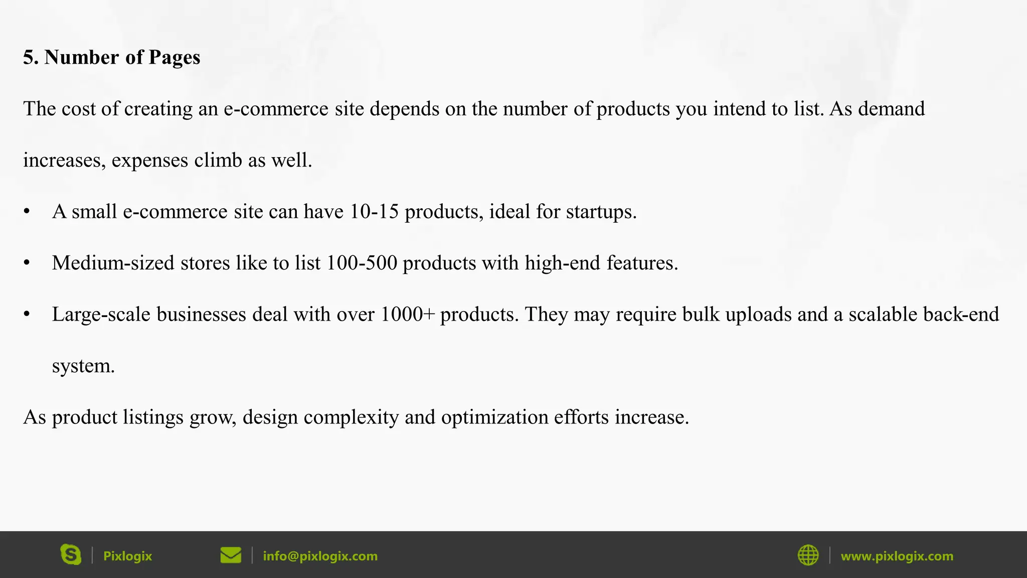Pixlogix info@pixlogix.com www.pixlogix.com
5. Number of Pages
The cost of creating an e-commerce site depends on the number of products you intend to list. As demand
increases, expenses climb as well.
• A small e-commerce site can have 10-15 products, ideal for startups.
• Medium-sized stores like to list 100-500 products with high-end features.
• Large-scale businesses deal with over 1000+ products. They may require bulk uploads and a scalable back-end
system.
As product listings grow, design complexity and optimization efforts increase.
 