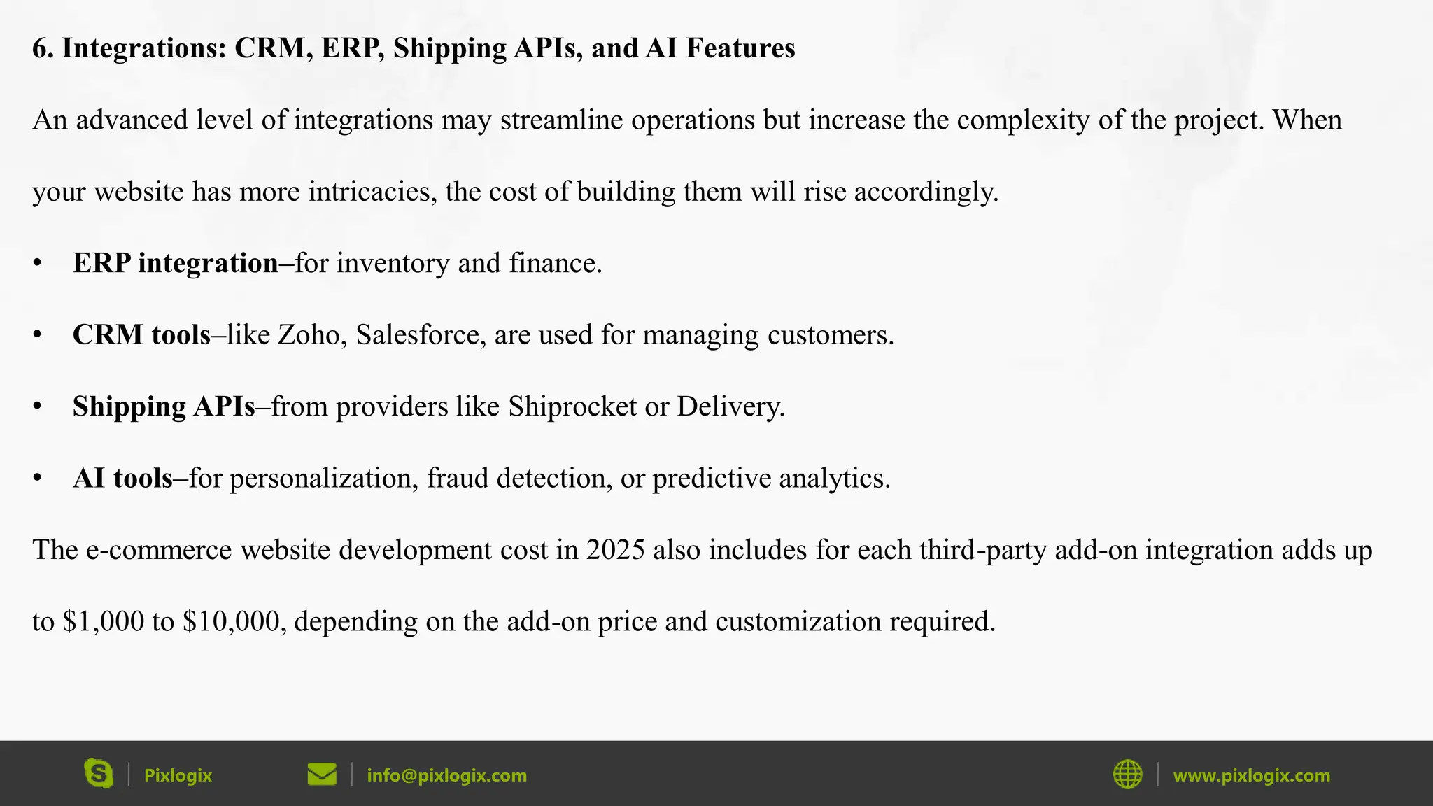 Pixlogix info@pixlogix.com www.pixlogix.com
6. Integrations: CRM, ERP, Shipping APIs, and AI Features
An advanced level of integrations may streamline operations but increase the complexity of the project. When
your website has more intricacies, the cost of building them will rise accordingly.
• ERP integration–for inventory and finance.
• CRM tools–like Zoho, Salesforce, are used for managing customers.
• Shipping APIs–from providers like Shiprocket or Delivery.
• AI tools–for personalization, fraud detection, or predictive analytics.
The e-commerce website development cost in 2025 also includes for each third-party add-on integration adds up
to $1,000 to $10,000, depending on the add-on price and customization required.
 