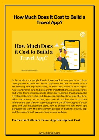 www.amplework.com
How Much Does It Cost to Build a
Travel App?
In the modern era, people love to travel, explore new places, and have
unforgettable experiences. Travel apps have become an essential tool
for planning and organizing trips, as they allow users to book flights,
hotels, and rental cars, find restaurants and attractions, create itineraries,
and share their experiences with others. Developing a travel app can be
a profitable business idea, but it requires a significant investment of time,
effort, and money. In this blog post, we will explore the factors that
influence the cost of travel app development, the different types of travel
apps and their development costs, how to choose the right travel app
development team, the development process of building a travel app,
and the cost of travel app maintenance and updates.
Factors that Influence Travel App Development Cost
 
