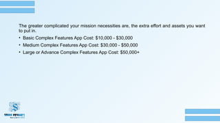 The greater complicated your mission necessities are, the extra effort and assets you want
to put in.
• Basic Complex Features App Cost: $10,000 - $30,000
• Medium Complex Features App Cost: $30,000 - $50,000
• Large or Advance Complex Features App Cost: $50,000+
 