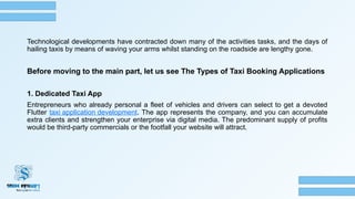 Technological developments have contracted down many of the activities tasks, and the days of
hailing taxis by means of waving your arms whilst standing on the roadside are lengthy gone.
Before moving to the main part, let us see The Types of Taxi Booking Applications
1. Dedicated Taxi App
Entrepreneurs who already personal a fleet of vehicles and drivers can select to get a devoted
Flutter taxi application development. The app represents the company, and you can accumulate
extra clients and strengthen your enterprise via digital media. The predominant supply of profits
would be third-party commercials or the footfall your website will attract.
 