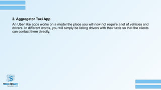 2. Aggregator Taxi App
An Uber like apps works on a model the place you will now not require a lot of vehicles and
drivers. In different words, you will simply be listing drivers with their taxis so that the clients
can contact them directly.
 
