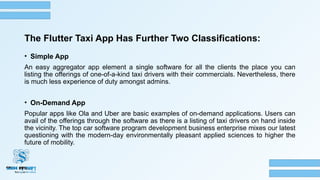 The Flutter Taxi App Has Further Two Classifications:
• Simple App
An easy aggregator app element a single software for all the clients the place you can
listing the offerings of one-of-a-kind taxi drivers with their commercials. Nevertheless, there
is much less experience of duty amongst admins.
• On-Demand App
Popular apps like Ola and Uber are basic examples of on-demand applications. Users can
avail of the offerings through the software as there is a listing of taxi drivers on hand inside
the vicinity. The top car software program development business enterprise mixes our latest
questioning with the modern-day environmentally pleasant applied sciences to higher the
future of mobility.
 