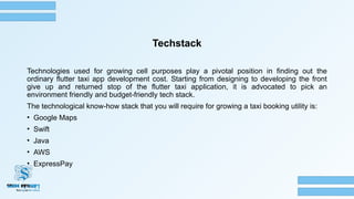 Techstack
Technologies used for growing cell purposes play a pivotal position in finding out the
ordinary flutter taxi app development cost. Starting from designing to developing the front
give up and returned stop of the flutter taxi application, it is advocated to pick an
environment friendly and budget-friendly tech stack.
The technological know-how stack that you will require for growing a taxi booking utility is:
• Google Maps
• Swift
• Java
• AWS
• ExpressPay
 