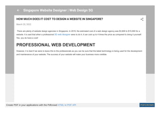 Singapore Website Designer | Web Design SG
HOW MUCH DOES IT COST TO DESIGN A WEBSITE IN SINGAPORE?
March 20, 2022
 There are plenty of website design agencies in Singapore. In 2019, the estimated cost of a web design agency was $3,800 to $15,000 for a
website. It is said that when a professional SG web designer were to do it, it can cost up to 4 times the price as compared to doing it yourself.
Yes, you do have a cost!
PROFESSIONAL WEB DEVELOPMENT
However, it is best if we were to leave this to the professionals as you can be sure that the latest technology is being used for the development
and maintenance of your website. The success of your website will make your business more credible.
Create PDF in your applications with the Pdfcrowd HTML to PDF API PDFCROWD
 