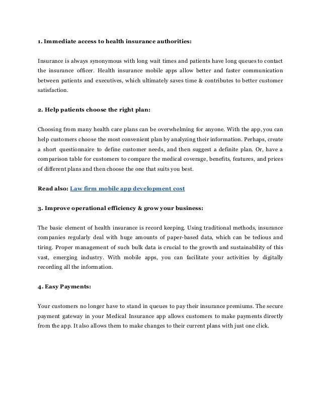 1. Immediate access to health insurance authorities:
Insurance is always synonymous with long wait times and patients have long queues to contact
the insurance officer. Health insurance mobile apps allow better and faster communication
between patients and executives, which ultimately saves time & contributes to better customer
satisfaction.
2. Help patients choose the right plan:
Choosing from many health care plans can be overwhelming for anyone. With the app, you can
help customers choose the most convenient plan by analyzing their information. Perhaps, create
a short questionnaire to define customer needs, and then suggest a definite plan. Or, have a
comparison table for customers to compare the medical coverage, benefits, features, and prices
of different plans and then choose the one that suits you best.
Read also: Law firm mobile app development cost
3. Improve operational efficiency & grow your business:
The basic element of health insurance is record keeping. Using traditional methods, insurance
companies regularly deal with huge amounts of paper-based data, which can be tedious and
tiring. Proper management of such bulk data is crucial to the growth and sustainability of this
vast, emerging industry. With mobile apps, you can facilitate your activities by digitally
recording all the information.
4. Easy Payments:
Your customers no longer have to stand in queues to pay their insurance premiums. The secure
payment gateway in your Medical Insurance app allows customers to make payments directly
from the app. It also allows them to make changes to their current plans with just one click.
 