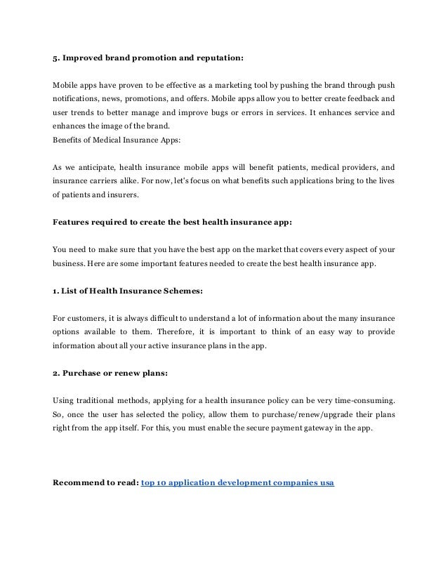5. Improved brand promotion and reputation:
Mobile apps have proven to be effective as a marketing tool by pushing the brand through push
notifications, news, promotions, and offers. Mobile apps allow you to better create feedback and
user trends to better manage and improve bugs or errors in services. It enhances service and
enhances the image of the brand.
Benefits of Medical Insurance Apps:
As we anticipate, health insurance mobile apps will benefit patients, medical providers, and
insurance carriers alike. For now, let's focus on what benefits such applications bring to the lives
of patients and insurers.
Features required to create the best health insurance app:
You need to make sure that you have the best app on the market that covers every aspect of your
business. Here are some important features needed to create the best health insurance app.
1. List of Health Insurance Schemes:
For customers, it is always difficult to understand a lot of information about the many insurance
options available to them. Therefore, it is important to think of an easy way to provide
information about all your active insurance plans in the app.
2. Purchase or renew plans:
Using traditional methods, applying for a health insurance policy can be very time-consuming.
So, once the user has selected the policy, allow them to purchase/renew/upgrade their plans
right from the app itself. For this, you must enable the secure payment gateway in the app.
Recommend to read: top 10 application development companies usa
 