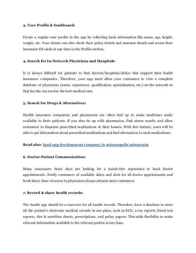 3. User Profile & Dashboard:
Create a regular user profile in the app by collecting basic information like name, age, height,
weight, etc. Your clients can also check their policy details and nominee details and access their
insurance ID cards at any time in the Profile section.
4. Search for In-Network Physicians and Hospitals:
It is always difficult for patients to find doctors/hospitals/clinics that support their health
insurance companies. Therefore, your app must allow your customers to view a complete
database of physicians (name, experience, qualification, specialization, etc.) on the network so
that he/she can receive the best medical care.
5. Search for Drugs & Alternatives:
Health insurance companies and pharmacies are often tied up to make medicines easily
available to their patients. If you also tie up with pharmacies, find stores nearby and allow
customers to dispense prescribed medications at their homes. With this feature, users will be
able to get information about prescribed medications and find alternatives to such medications.
Read also: Ipad app development company in minneapolis minnesota
6. Doctor-Patient Communication:
Many consumers these days are looking for a hassle-free experience to book doctor
appointments. Notify customers of available dates and slots for all doctor appointments and
book there. Ease of access to physicians always attracts more customers.
7. Record & share health records:
The health app should be a reservoir for all health records. Therefore, have a database to store
all the patient's electronic medical records in one place, such as ECG, x-ray reports, blood test
reports, diet & nutrition charts, prescriptions, and policy papers. This adds flexibility to make
relevant information available to the relevant parties at any time.
 
