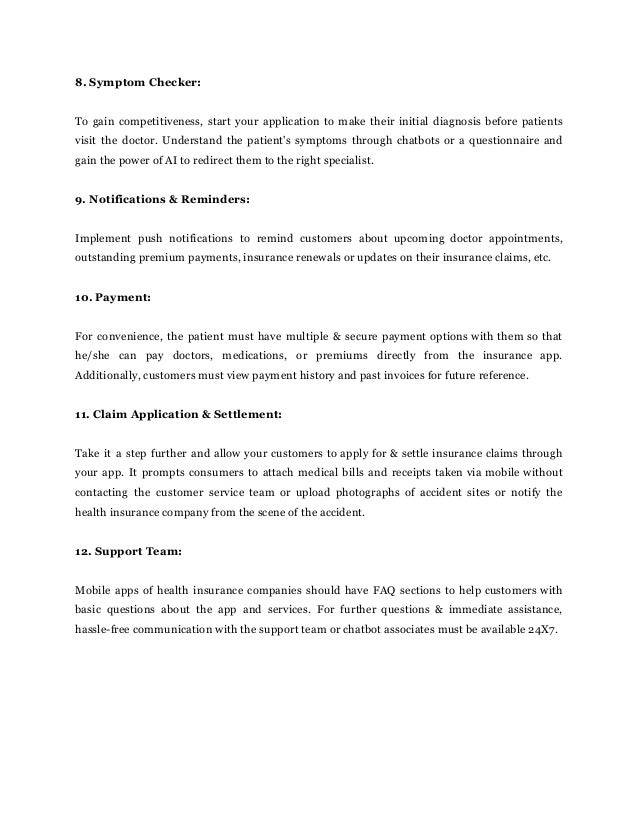 8. Symptom Checker:
To gain competitiveness, start your application to make their initial diagnosis before patients
visit the doctor. Understand the patient's symptoms through chatbots or a questionnaire and
gain the power of AI to redirect them to the right specialist.
9. Notifications & Reminders:
Implement push notifications to remind customers about upcoming doctor appointments,
outstanding premium payments, insurance renewals or updates on their insurance claims, etc.
10. Payment:
For convenience, the patient must have multiple & secure payment options with them so that
he/she can pay doctors, medications, or premiums directly from the insurance app.
Additionally, customers must view payment history and past invoices for future reference.
11. Claim Application & Settlement:
Take it a step further and allow your customers to apply for & settle insurance claims through
your app. It prompts consumers to attach medical bills and receipts taken via mobile without
contacting the customer service team or upload photographs of accident sites or notify the
health insurance company from the scene of the accident.
12. Support Team:
Mobile apps of health insurance companies should have FAQ sections to help customers with
basic questions about the app and services. For further questions & immediate assistance,
hassle-free communication with the support team or chatbot associates must be available 24X7.
 