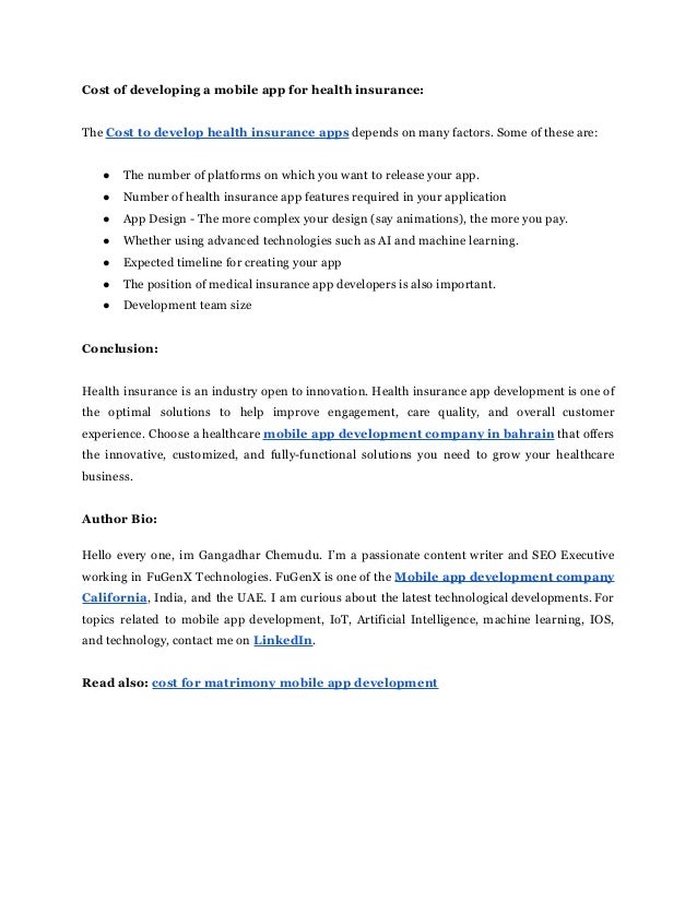 Cost of developing a mobile app for health insurance:
The Cost to develop health insurance apps depends on many factors. Some of these are:
● The number of platforms on which you want to release your app.
● Number of health insurance app features required in your application
● App Design - The more complex your design (say animations), the more you pay.
● Whether using advanced technologies such as AI and machine learning.
● Expected timeline for creating your app
● The position of medical insurance app developers is also important.
● Development team size
Conclusion:
Health insurance is an industry open to innovation. Health insurance app development is one of
the optimal solutions to help improve engagement, care quality, and overall customer
experience. Choose a healthcare mobile app development company in bahrain that offers
the innovative, customized, and fully-functional solutions you need to grow your healthcare
business.
Author Bio:
Hello every one, im Gangadhar Chemudu. I’m a passionate content writer and SEO Executive
working in FuGenX Technologies. FuGenX is one of the Mobile app development company
California, India, and the UAE. I am curious about the latest technological developments. For
topics related to mobile app development, IoT, Artificial Intelligence, machine learning, IOS,
and technology, contact me on LinkedIn.
Read also: cost for matrimony mobile app development
 