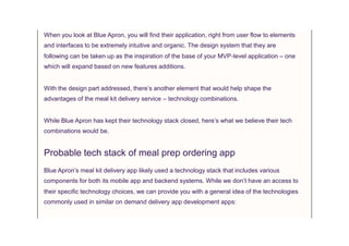 When you look at Blue Apron, you will find their application, right from user flow to elements
and interfaces to be extremely intuitive and organic. The design system that they are
following can be taken up as the inspiration of the base of your MVP-level application – one
which will expand based on new features additions.
With the design part addressed, there’s another element that would help shape the
advantages of the meal kit delivery service – technology combinations.
While Blue Apron has kept their technology stack closed, here’s what we believe their tech
combinations would be.
Probable tech stack of meal prep ordering app
Blue Apron’s meal kit delivery app likely used a technology stack that includes various
components for both its mobile app and backend systems. While we don’t have an access to
their specific technology choices, we can provide you with a general idea of the technologies
commonly used in similar on demand delivery app development apps:
 