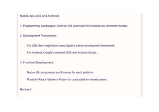 Mobile App (iOS and Android):
1. Programming Languages: Swift for iOS and Kotlin for Android are common choices.
2. Development Frameworks:
For iOS, they might have used Apple’s native development framework.
For Android, Google’s Android SDK and Android Studio.
3. Front-end Development:
Native UI components and libraries for each platform.
Possibly React Native or Flutter for cross-platform development.
Backend:
 