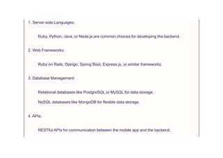 1. Server-side Languages:
Ruby, Python, Java, or Node.js are common choices for developing the backend.
2. Web Frameworks:
Ruby on Rails, Django, Spring Boot, Express.js, or similar frameworks.
3. Database Management:
Relational databases like PostgreSQL or MySQL for data storage.
NoSQL databases like MongoDB for flexible data storage.
4. APIs:
RESTful APIs for communication between the mobile app and the backend.
 