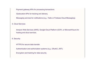 Payment gateway APIs for processing transactions.
Geolocation APIs for tracking and delivery.
Messaging services for notifications (e.g., Twilio or Firebase Cloud Messaging).
5. Cloud Services:
Amazon Web Services (AWS), Google Cloud Platform (GCP), or Microsoft Azure for
hosting and cloud services.
6. Security:
HTTPS for secure data transfer.
Authentication and authorization systems (e.g., OAuth2, JWT).
Encryption and hashing for data security.
 