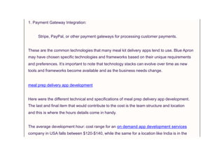 1. Payment Gateway Integration:
Stripe, PayPal, or other payment gateways for processing customer payments.
These are the common technologies that many meal kit delivery apps tend to use. Blue Apron
may have chosen specific technologies and frameworks based on their unique requirements
and preferences. It’s important to note that technology stacks can evolve over time as new
tools and frameworks become available and as the business needs change.
meal prep delivery app development
Here were the different technical end specifications of meal prep delivery app development.
The last and final item that would contribute to the cost is the team structure and location
and this is where the hours details come in handy.
The average development hour: cost range for an on demand app development services
company in USA falls between $120-$140, while the same for a location like India is in the
 