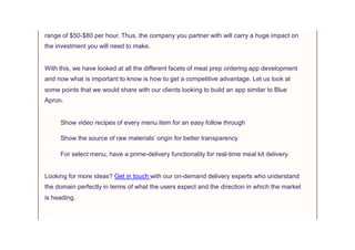 range of $50-$80 per hour. Thus, the company you partner with will carry a huge impact on
the investment you will need to make.
With this, we have looked at all the different facets of meal prep ordering app development
and now what is important to know is how to get a competitive advantage. Let us look at
some points that we would share with our clients looking to build an app similar to Blue
Apron.
Show video recipes of every menu item for an easy follow through
Show the source of raw materials’ origin for better transparency
For select menu, have a prime-delivery functionality for real-time meal kit delivery.
Looking for more ideas? Get in touch with our on-demand delivery experts who understand
the domain perfectly in terms of what the users expect and the direction in which the market
is heading.
 