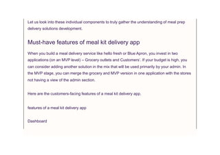 Let us look into these individual components to truly gather the understanding of meal prep
delivery solutions development.
Must-have features of meal kit delivery app
When you build a meal delivery service like hello fresh or Blue Apron, you invest in two
applications (on an MVP level) – Grocery outlets and Customers’. If your budget is high, you
can consider adding another solution in the mix that will be used primarily by your admin. In
the MVP stage, you can merge the grocery and MVP version in one application with the stores
not having a view of the admin section.
Here are the customers-facing features of a meal kit delivery app.
features of a meal kit delivery app
Dashboard
 