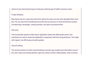 chance of you becoming the go-to meal prep ordering app of health conscious users.
In-app shopping
Blue Apron has an in-app wine store from where the users can buy wine alongwith their meal
kits. You can also think something around this line by having an in-built eCommerce section
of seasonings, beverages, cooking utensils, and other accompaniments.
Gift cards
The functionality specific to Blue Apron application deals with offering gift cards to the
customers as a way to share the application’s experience with their acquaintances. This helps
with organic, low effort app promotion greatly.
Account setting
The account section of online meal kit delivery services app usually have information around
the user’s data surrounding address, age and contact number, billing details, order summary
 