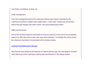and history, complaints, reviews, etc.
Order management
The order management part of the meal prep delivery app makes it possible for the
customers to perform multiple order related tasks – track order, modify and cancel them
before they get shipped, get order invoice, view (and repeat) past orders.
Offers and discounts
One of the sureshot ways for businesses to ensure continuity in this soon to be competitive
space is to offer discounts to their new users and customers. To manage this, there should
be a discount mechanism incorporated at the checkout phase.
Looking to build Blue Apron like app
Now that we have looked at the features of meal kit delivery app, the next stage to consider
when planning out the meal prep ordering app specifications is the design system.
 