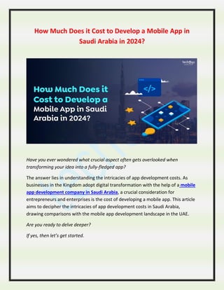 How Much Does it Cost to Develop a Mobile App in
Saudi Arabia in 2024?
Have you ever wondered what crucial aspect often gets overlooked when
transforming your idea into a fully-fledged app?
The answer lies in understanding the intricacies of app development costs. As
businesses in the Kingdom adopt digital transformation with the help of a mobile
app development company in Saudi Arabia, a crucial consideration for
entrepreneurs and enterprises is the cost of developing a mobile app. This article
aims to decipher the intricacies of app development costs in Saudi Arabia,
drawing comparisons with the mobile app development landscape in the UAE.
Are you ready to delve deeper?
If yes, then let’s get started.
 