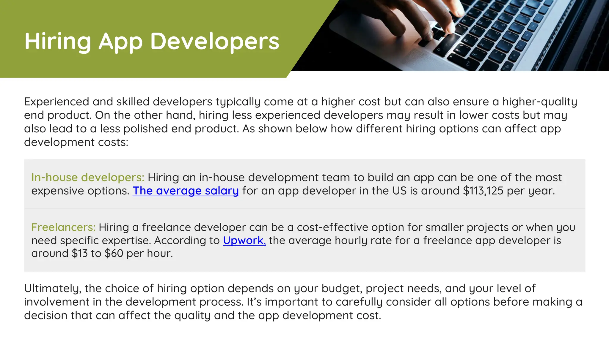 In-house developers: Hiring an in-house development team to build an app can be one of the most
expensive options. The average salary for an app developer in the US is around $113,125 per year.
Freelancers: Hiring a freelance developer can be a cost-effective option for smaller projects or when you
need specific expertise. According to Upwork, the average hourly rate for a freelance app developer is
around $13 to $60 per hour.
Experienced and skilled developers typically come at a higher cost but can also ensure a higher-quality
end product. On the other hand, hiring less experienced developers may result in lower costs but may
also lead to a less polished end product. As shown below how different hiring options can affect app
development costs:
Ultimately, the choice of hiring option depends on your budget, project needs, and your level of
involvement in the development process. It’s important to carefully consider all options before making a
decision that can affect the quality and the app development cost.
Hiring App Developers
 