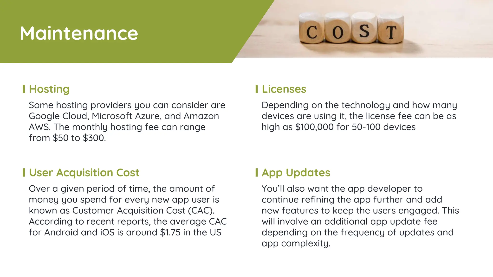 Maintenance
Some hosting providers you can consider are
Google Cloud, Microsoft Azure, and Amazon
AWS. The monthly hosting fee can range
from $50 to $300.
Hosting
Depending on the technology and how many
devices are using it, the license fee can be as
high as $100,000 for 50-100 devices
Licenses
Over a given period of time, the amount of
money you spend for every new app user is
known as Customer Acquisition Cost (CAC).
According to recent reports, the average CAC
for Android and iOS is around $1.75 in the US
User Acquisition Cost
You’ll also want the app developer to
continue refining the app further and add
new features to keep the users engaged. This
will involve an additional app update fee
depending on the frequency of updates and
app complexity.
App Updates
 