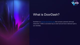 What is DoorDash?
DoorDash is a popular food delivery app that connects customers with local
restaurants. It offers a convenient way to order food and have it delivered right to
your doorstep.
 