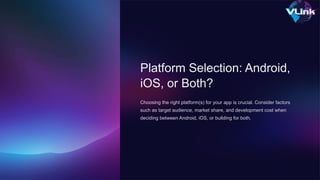 Platform Selection: Android,
iOS, or Both?
Choosing the right platform(s) for your app is crucial. Consider factors
such as target audience, market share, and development cost when
deciding between Android, iOS, or building for both.
 