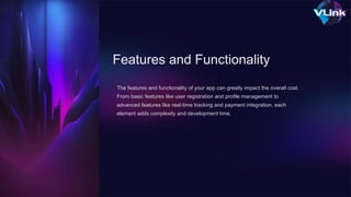 Features and Functionality
The features and functionality of your app can greatly impact the overall cost.
From basic features like user registration and profile management to
advanced features like real-time tracking and payment integration, each
element adds complexity and development time.
 