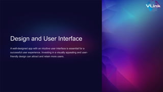 Design and User Interface
A well-designed app with an intuitive user interface is essential for a
successful user experience. Investing in a visually appealing and user-
friendly design can attract and retain more users.
 