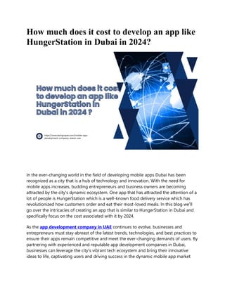 How much does it cost to develop an app like
HungerStation in Dubai in 2024?
In the ever-changing world in the field of developing mobile apps Dubai has been
recognized as a city that is a hub of technology and innovation. With the need for
mobile apps increases, budding entrepreneurs and business owners are becoming
attracted by the city's dynamic ecosystem. One app that has attracted the attention of a
lot of people is HungerStation which is a well-known food delivery service which has
revolutionized how customers order and eat their most-loved meals. In this blog we'll
go over the intricacies of creating an app that is similar to HungerStation in Dubai and
specifically focus on the cost associated with it by 2024.
As the app development company in UAE continues to evolve, businesses and
entrepreneurs must stay abreast of the latest trends, technologies, and best practices to
ensure their apps remain competitive and meet the ever-changing demands of users. By
partnering with experienced and reputable app development companies in Dubai,
businesses can leverage the city's vibrant tech ecosystem and bring their innovative
ideas to life, captivating users and driving success in the dynamic mobile app market
 