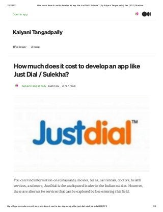 1/13/2021 How much does it cost to develop an app like Just Dial / Sulekha? | by Kalyani Tangadpally | Jan, 2021 | Medium
https://fugenx.medium.com/how-much-does-it-cost-to-develop-an-app-like-just-dial-sulekha-bc8a68f46970 1/4
Kalyani Tangadpally
1 Follower About
How much does it cost to develop an app like
Just Dial / Sulekha?
Kalyani Tangadpally Just now · 3 min read
You can Find information on restaurants, movies, loans, car rentals, doctors, health
services, and more, JustDial is the undisputed leader in the Indian market. However,
there are alternative services that can be explored before entering this field.
Open in app
 