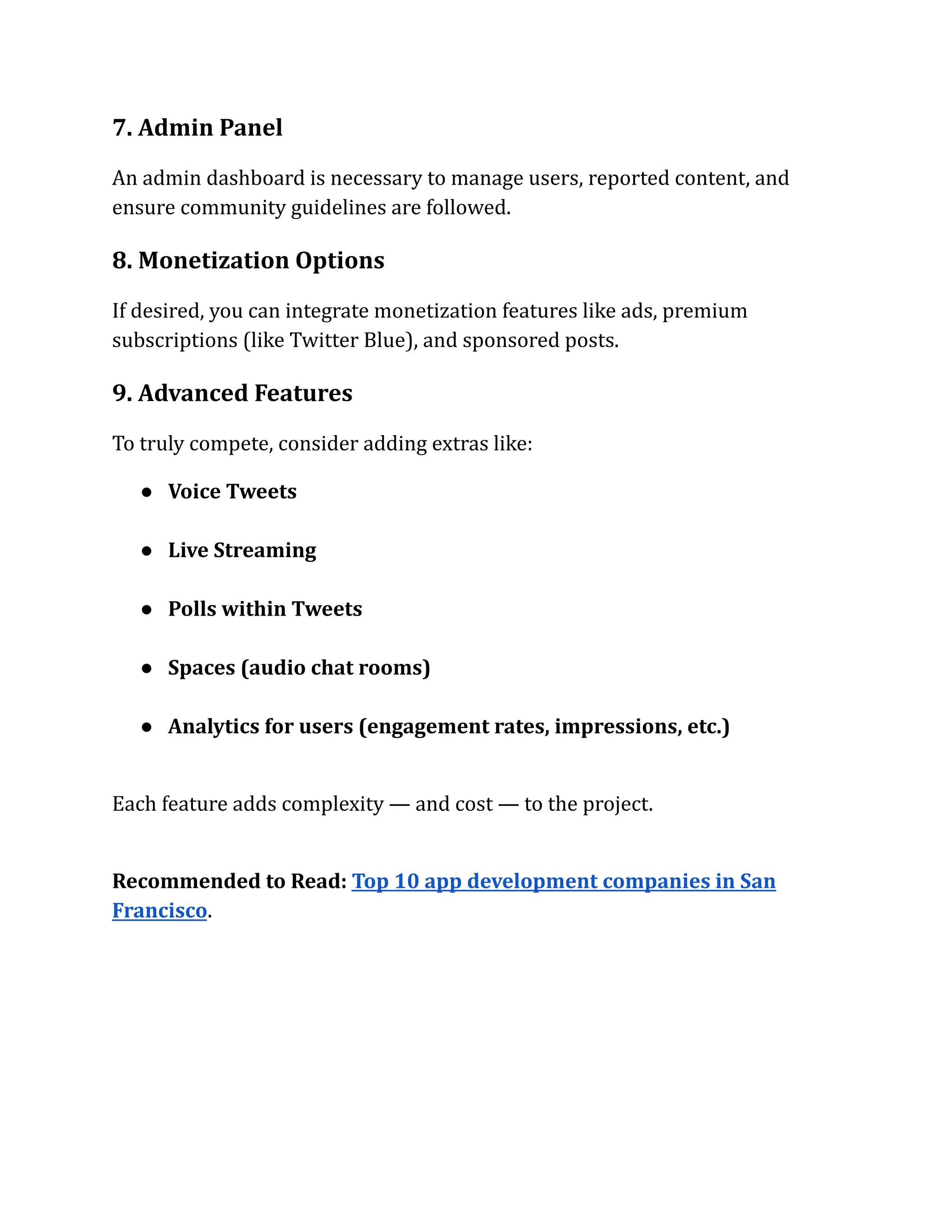 7. Admin Panel
An admin dashboard is necessary to manage users, reported content, and
ensure community guidelines are followed.
8. Monetization Options
If desired, you can integrate monetization features like ads, premium
subscriptions (like Twitter Blue), and sponsored posts.
9. Advanced Features
To truly compete, consider adding extras like:
●​ Voice Tweets​
●​ Live Streaming​
●​ Polls within Tweets​
●​ Spaces (audio chat rooms)​
●​ Analytics for users (engagement rates, impressions, etc.)​
Each feature adds complexity — and cost — to the project.
Recommended to Read: Top 10 app development companies in San
Francisco.
 