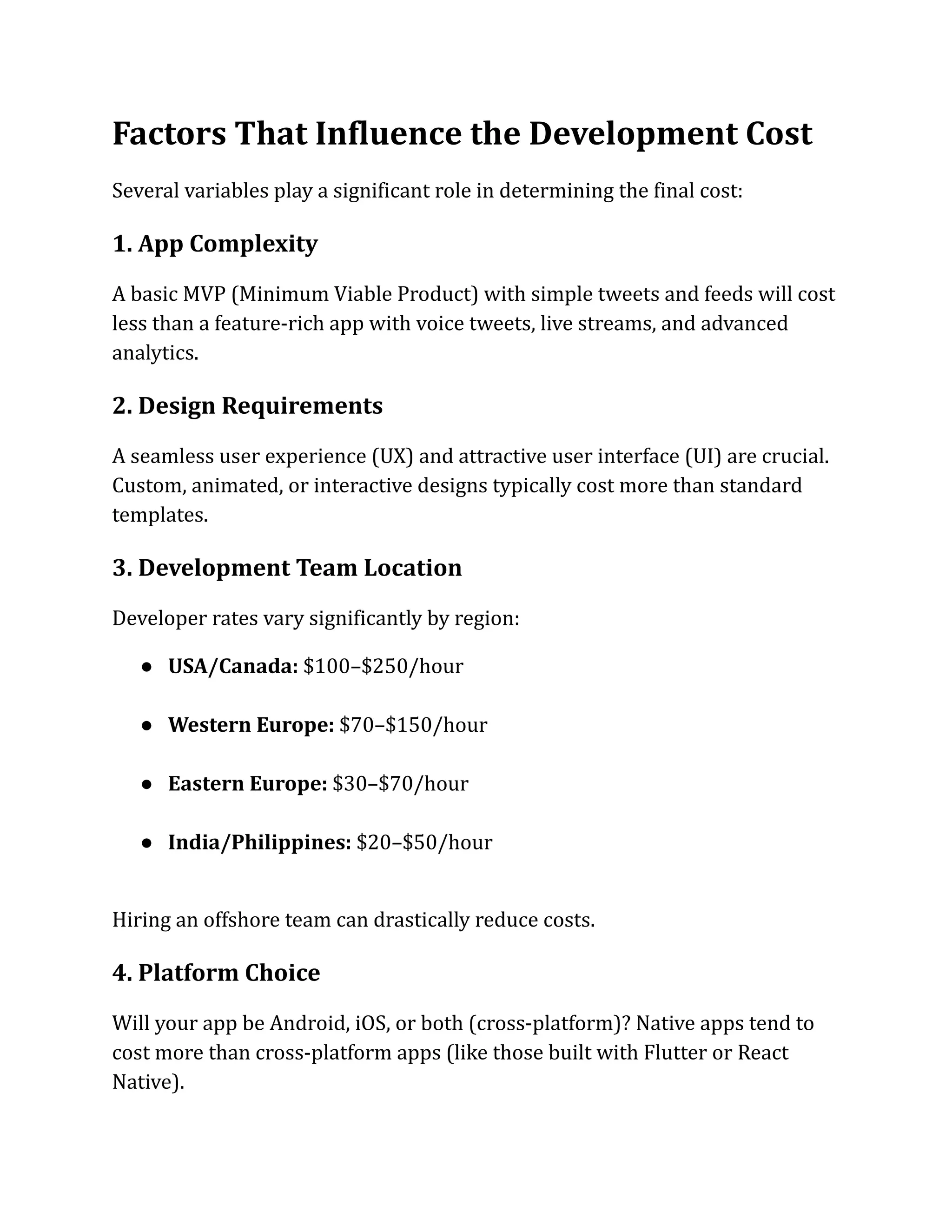Factors That Influence the Development Cost
Several variables play a significant role in determining the final cost:
1. App Complexity
A basic MVP (Minimum Viable Product) with simple tweets and feeds will cost
less than a feature-rich app with voice tweets, live streams, and advanced
analytics.
2. Design Requirements
A seamless user experience (UX) and attractive user interface (UI) are crucial.
Custom, animated, or interactive designs typically cost more than standard
templates.
3. Development Team Location
Developer rates vary significantly by region:
●​ USA/Canada: $100–$250/hour​
●​ Western Europe: $70–$150/hour​
●​ Eastern Europe: $30–$70/hour​
●​ India/Philippines: $20–$50/hour​
Hiring an offshore team can drastically reduce costs.
4. Platform Choice
Will your app be Android, iOS, or both (cross-platform)? Native apps tend to
cost more than cross-platform apps (like those built with Flutter or React
Native).
 