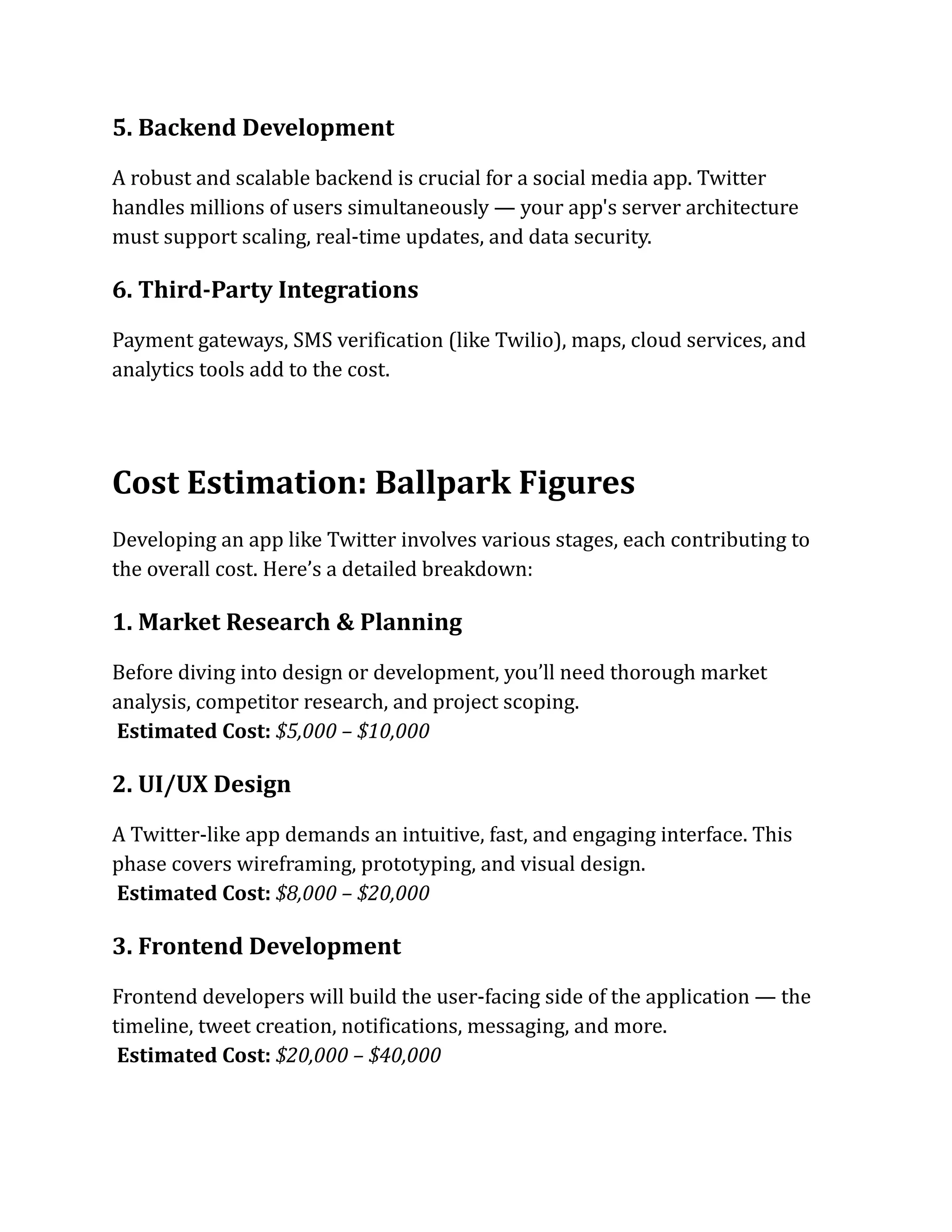 5. Backend Development
A robust and scalable backend is crucial for a social media app. Twitter
handles millions of users simultaneously — your app's server architecture
must support scaling, real-time updates, and data security.
6. Third-Party Integrations
Payment gateways, SMS verification (like Twilio), maps, cloud services, and
analytics tools add to the cost.
Cost Estimation: Ballpark Figures
Developing an app like Twitter involves various stages, each contributing to
the overall cost. Here’s a detailed breakdown:
1. Market Research & Planning
Before diving into design or development, you’ll need thorough market
analysis, competitor research, and project scoping.​
Estimated Cost: $5,000 – $10,000
2. UI/UX Design
A Twitter-like app demands an intuitive, fast, and engaging interface. This
phase covers wireframing, prototyping, and visual design.​
Estimated Cost: $8,000 – $20,000
3. Frontend Development
Frontend developers will build the user-facing side of the application — the
timeline, tweet creation, notifications, messaging, and more.​
Estimated Cost: $20,000 – $40,000
 