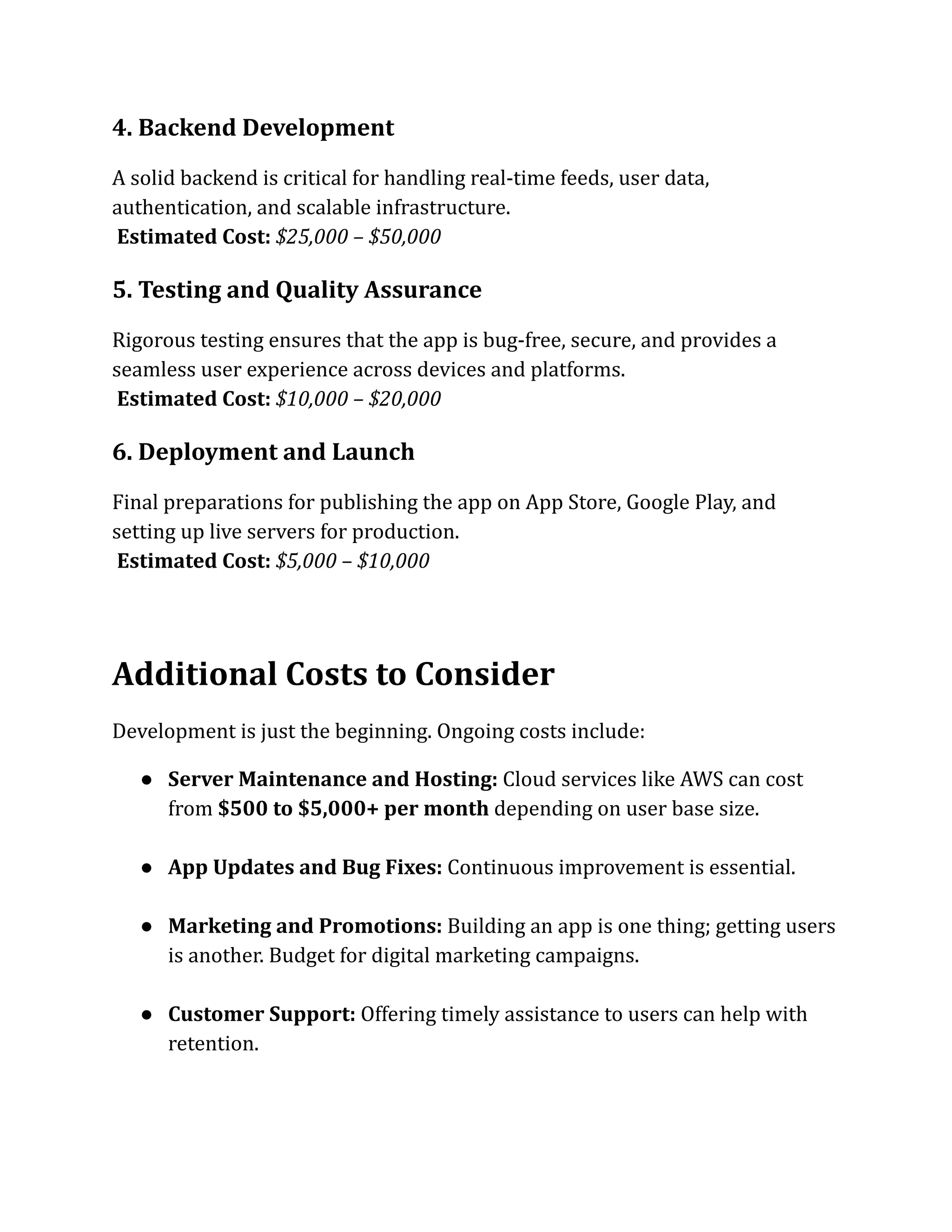 4. Backend Development
A solid backend is critical for handling real-time feeds, user data,
authentication, and scalable infrastructure.​
Estimated Cost: $25,000 – $50,000
5. Testing and Quality Assurance
Rigorous testing ensures that the app is bug-free, secure, and provides a
seamless user experience across devices and platforms.​
Estimated Cost: $10,000 – $20,000
6. Deployment and Launch
Final preparations for publishing the app on App Store, Google Play, and
setting up live servers for production.​
Estimated Cost: $5,000 – $10,000
Additional Costs to Consider
Development is just the beginning. Ongoing costs include:
●​ Server Maintenance and Hosting: Cloud services like AWS can cost
from $500 to $5,000+ per month depending on user base size.​
●​ App Updates and Bug Fixes: Continuous improvement is essential.​
●​ Marketing and Promotions: Building an app is one thing; getting users
is another. Budget for digital marketing campaigns.​
●​ Customer Support: Offering timely assistance to users can help with
retention.​
 