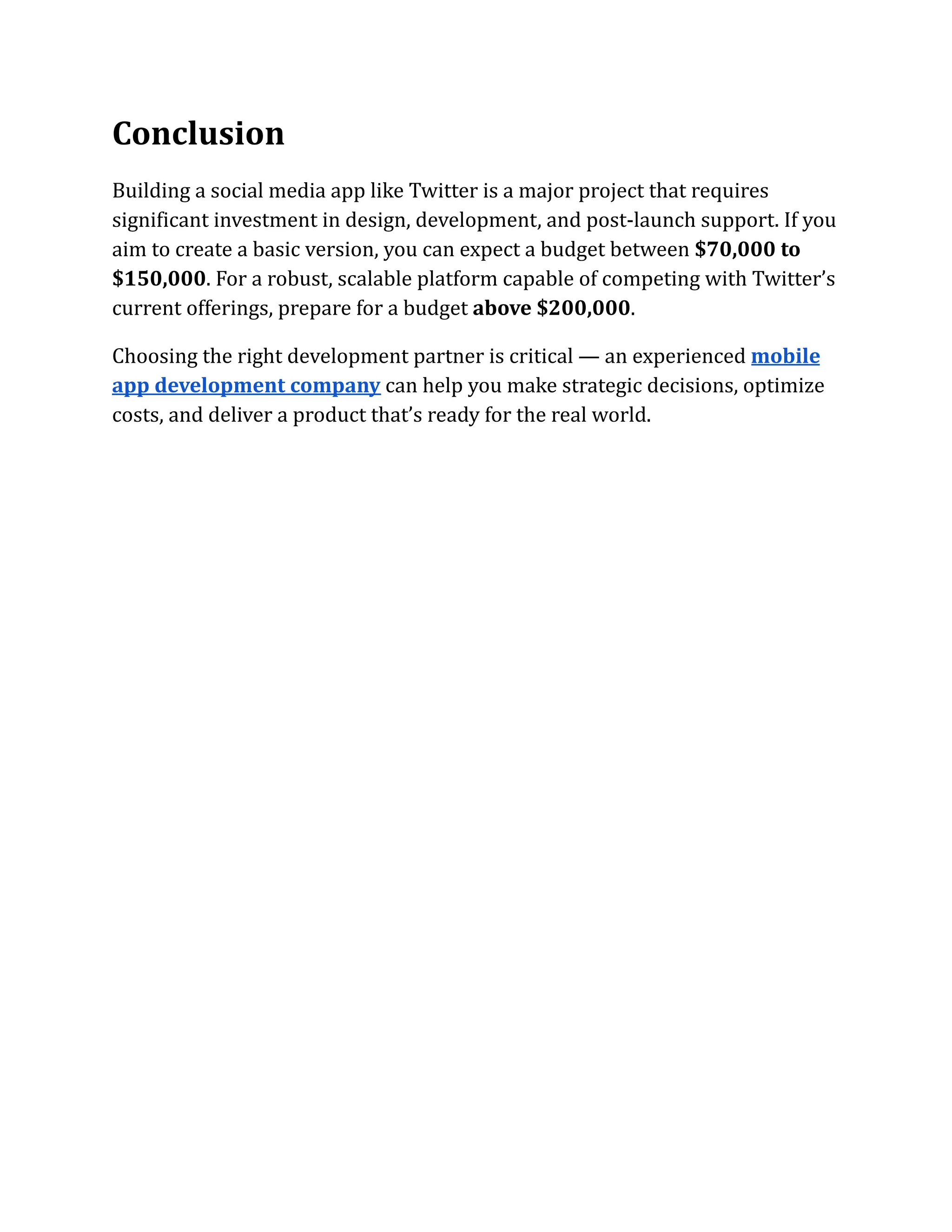 Conclusion
Building a social media app like Twitter is a major project that requires
significant investment in design, development, and post-launch support. If you
aim to create a basic version, you can expect a budget between $70,000 to
$150,000. For a robust, scalable platform capable of competing with Twitter’s
current offerings, prepare for a budget above $200,000.
Choosing the right development partner is critical — an experienced mobile
app development company can help you make strategic decisions, optimize
costs, and deliver a product that’s ready for the real world.
 