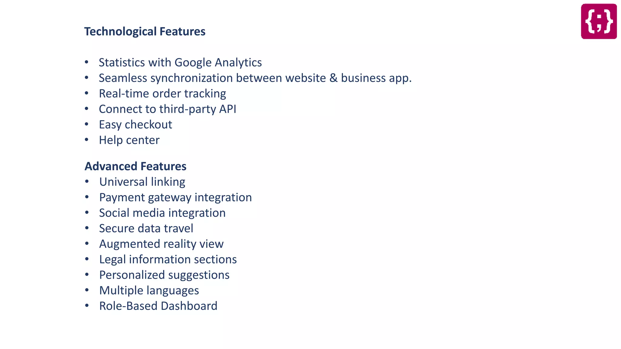 Technological Features
• Statistics with Google Analytics
• Seamless synchronization between website & business app.
• Real-time order tracking
• Connect to third-party API
• Easy checkout
• Help center
Advanced Features
• Universal linking
• Payment gateway integration
• Social media integration
• Secure data travel
• Augmented reality view
• Legal information sections
• Personalized suggestions
• Multiple languages
• Role-Based Dashboard
 