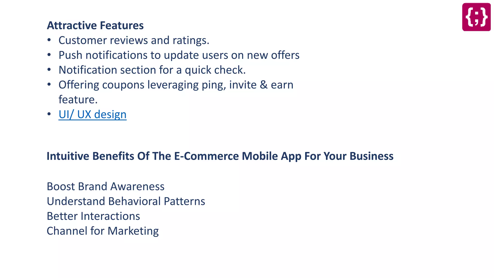 Attractive Features
• Customer reviews and ratings.
• Push notifications to update users on new offers
• Notification section for a quick check.
• Offering coupons leveraging ping, invite & earn
feature.
• UI/ UX design
Intuitive Benefits Of The E-Commerce Mobile App For Your Business
Boost Brand Awareness
Understand Behavioral Patterns
Better Interactions
Channel for Marketing
 