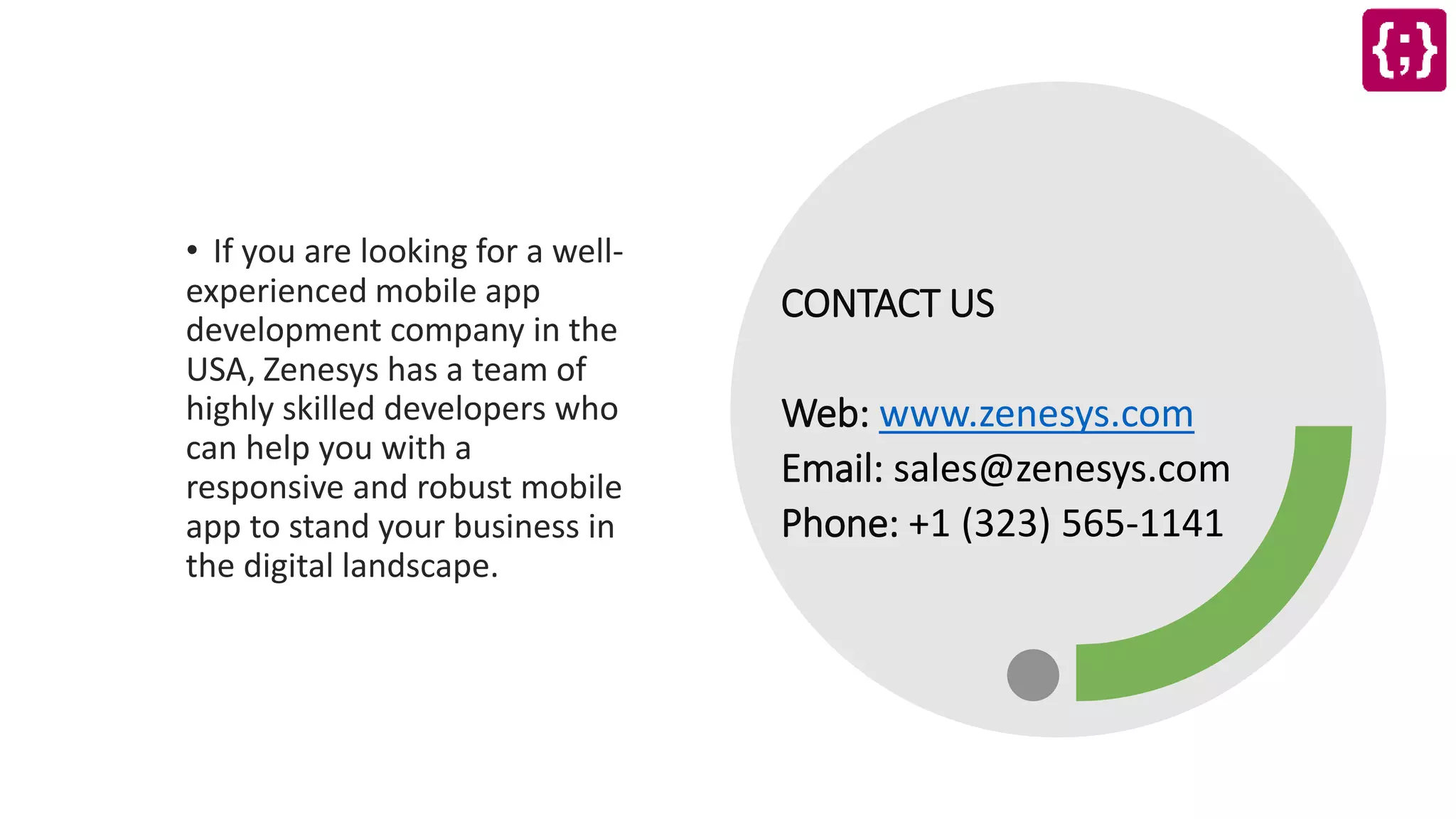 CONTACT US
Web: www.zenesys.com
Email: sales@zenesys.com
Phone: +1 (323) 565-1141
• If you are looking for a well-
experienced mobile app
development company in the
USA, Zenesys has a team of
highly skilled developers who
can help you with a
responsive and robust mobile
app to stand your business in
the digital landscape.
 