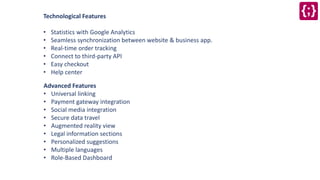 Technological Features
• Statistics with Google Analytics
• Seamless synchronization between website & business app.
• Real-time order tracking
• Connect to third-party API
• Easy checkout
• Help center
Advanced Features
• Universal linking
• Payment gateway integration
• Social media integration
• Secure data travel
• Augmented reality view
• Legal information sections
• Personalized suggestions
• Multiple languages
• Role-Based Dashboard
 
