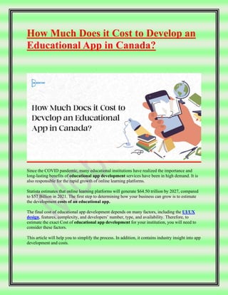 How Much Does it Cost to Develop an
Educational App in Canada?
Since the COVID pandemic, many educational institutions have realized the importance and
long-lasting benefits of educational app development services have been in high demand. It is
also responsible for the rapid growth of online learning platforms.
Statista estimates that online learning platforms will generate $64.50 trillion by 2027, compared
to $57 Billion in 2021. The first step to determining how your business can grow is to estimate
the development costs of an educational app.
The final cost of educational app development depends on many factors, including the UI/UX
design, features, complexity, and developers’ number, type, and availability. Therefore, to
estimate the exact Cost of educational app development for your institution, you will need to
consider these factors.
This article will help you to simplify the process. In addition, it contains industry insight into app
development and costs.
 