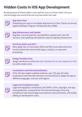 Hidden Costs in iOS App Development
By being aware of these hidden costs upfront, you can factor them into your
overall budget and avoid financial surprises down the road.
﻿ App Store Fees
Publishing your app on the Apple App Store isn’t free. There’s an annual
Apple Developer Program membership fee of $99.
﻿ App Maintenance and Update
Bug fixes, security patches, compatibility updates with new iOS
versions, and updating new features require ongoing maintenance.
﻿
3rd-Party SDK’s and API’s
Many apps rely on third-party SDKs and APIs to provide advanced
functionalities like social media logins, analytics, or payment
processing.
﻿ Design Iteration Cost
design iterations to refine the user interface (UI) or user experience (UX)
can add unseen costs.
﻿
Localization and Internationalisation
If the iOS app targets a global audience, your iOS app will need
localization and internationalization functionalities to adapt the app to
different languages, cultures, and regions.
﻿
Legal and Compliance Costs
Legal and regulatory compliance, like GDPR, CCPA, copyright, and app
store guidelines, is essential for iOS and Android apps. Ensuring
compliance may require legal consultations, documentation, and audits,
adding to development costs.
 