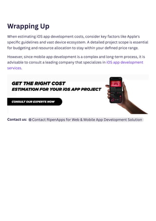 Wrapping Up
When estimating iOS app development costs, consider key factors like Apple's
specific guidelines and vast device ecosystem. A detailed project scope is essential
for budgeting and resource allocation to stay within your defined price range.
However, since mobile app development is a complex and long-term process, it is
advisable to consult a leading company that specializes in iOS app development
services.
Contact us: ﻿ ﻿
Contact RipenApps for Web & Mobile App Development Solution
 