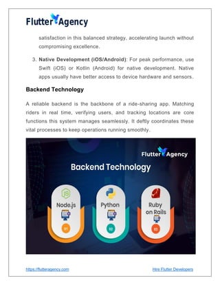 https://flutteragency.com Hire Flutter Developers
satisfaction in this balanced strategy, accelerating launch without
compromising excellence.
3. Native Development (iOS/Android): For peak performance, use
Swift (iOS) or Kotlin (Android) for native development. Native
apps usually have better access to device hardware and sensors.
Backend Technology
A reliable backend is the backbone of a ride-sharing app. Matching
riders in real time, verifying users, and tracking locations are core
functions this system manages seamlessly. It deftly coordinates these
vital processes to keep operations running smoothly.
 