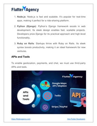 https://flutteragency.com Hire Flutter Developers
1. Node.js: Node.js is fast and scalable. It’s popular for real-time
apps, making it perfect for a ride-sharing platform.
2. Python (Django): Python’s Django framework excels in web
development. Its sleek design enables fast, scalable projects.
Developers prize Django for its practical approach and high-level
functionality.
3. Ruby on Rails: Startups thrive with Ruby on Rails. Its sleek
syntax boosts productivity, making it an ideal framework for new
ventures.
APIs and Tools
To enable geolocation, payments, and chat, we must use third-party
APIs and tools.
 